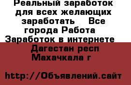 Реальный заработок для всех желающих заработать. - Все города Работа » Заработок в интернете   . Дагестан респ.,Махачкала г.